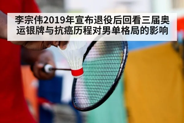 李宗伟2019年宣布退役后回看三届奥运银牌与抗癌历程对男单格局的影响